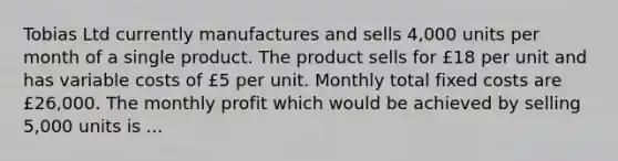 Tobias Ltd currently manufactures and sells 4,000 units per month of a single product. The product sells for £18 per unit and has variable costs of £5 per unit. Monthly total fixed costs are £26,000. The monthly profit which would be achieved by selling 5,000 units is ...