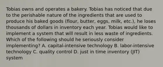 Tobias owns and operates a bakery. Tobias has noticed that due to the perishable nature of the ingredients that are used to produce his baked goods (flour, butter, eggs, milk, etc.), he loses thousands of dollars in inventory each year. Tobias would like to implement a system that will result in less waste of ingredients. Which of the following should he seriously consider implementing? A. capital-intensive technology B. labor-intensive technology C. quality control D. just in time inventory (JIT) system