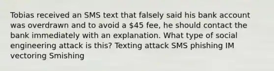 Tobias received an SMS text that falsely said his bank account was overdrawn and to avoid a 45 fee, he should contact the bank immediately with an explanation. What type of social engineering attack is this? Texting attack SMS phishing IM vectoring Smishing