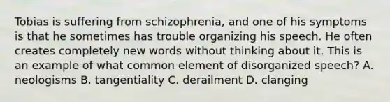 Tobias is suffering from schizophrenia, and one of his symptoms is that he sometimes has trouble organizing his speech. He often creates completely new words without thinking about it. This is an example of what common element of disorganized speech? A. neologisms B. tangentiality C. derailment D. clanging