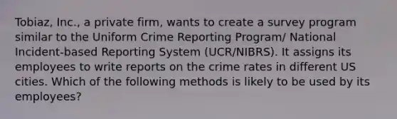 Tobiaz, Inc., a private firm, wants to create a survey program similar to the Uniform Crime Reporting Program/ National Incident-based Reporting System (UCR/NIBRS). It assigns its employees to write reports on the crime rates in different US cities. Which of the following methods is likely to be used by its employees?