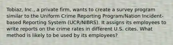 Tobiaz, Inc., a private firm, wants to create a survey program similar to the Uniform Crime Reporting Program/Nation Incident-based Reporting System (UCR/NIBRS). It assigns its employees to write reports on the crime rates in different U.S. cites. What method is likely to be used by its employees?