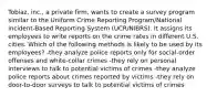 Tobiaz, inc., a private firm, wants to create a survey program similar to the Uniform Crime Reporting Program/National incident-Based Reporting System (UCR/NIBRS). It assigns its employees to write reports on the crime rates in different U.S. cities. Which of the following methods is likely to be used by its employees? -they analyze police reports only for social-order offenses and white-collar crimes -they rely on personal interviews to talk to potential victims of crimes -they analyze police reports about crimes reported by victims -they rely on door-to-door surveys to talk to potential victims of crimes