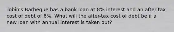 Tobin's Barbeque has a bank loan at 8% interest and an after-tax cost of debt of 6%. What will the after-tax cost of debt be if a new loan with annual interest is taken out?