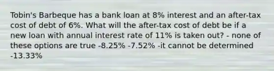 Tobin's Barbeque has a bank loan at 8% interest and an after-tax cost of debt of 6%. What will the after-tax cost of debt be if a new loan with annual interest rate of 11% is taken out? - none of these options are true -8.25% -7.52% -it cannot be determined -13.33%