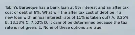 Tobin's Barbeque has a bank loan at 8% interest and an after tax cost of debt of 6%. What will the after tax cost of debt be if a new loan with annual interest rate of 11% is taken out? A. 8.25% B. 13.33% C. 7.52% D. It cannot be determined because the tax rate is not given. E. None of these options are true.