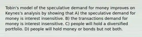 Tobin's model of the speculative demand for money improves on Keynes's analysis by showing that A) the speculative demand for money is interest insensitive. B) the transactions demand for money is interest insensitive. C) people will hold a diversified portfolio. D) people will hold money or bonds but not both.