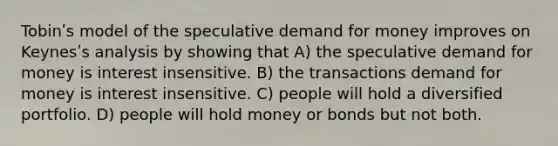 Tobinʹs model of the speculative demand for money improves on Keynesʹs analysis by showing that A) the speculative demand for money is interest insensitive. B) the transactions demand for money is interest insensitive. C) people will hold a diversified portfolio. D) people will hold money or bonds but not both.