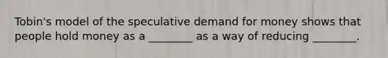 Tobin's model of the speculative demand for money shows that people hold money as a ________ as a way of reducing ________.