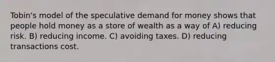 Tobin's model of the speculative demand for money shows that people hold money as a store of wealth as a way of A) reducing risk. B) reducing income. C) avoiding taxes. D) reducing transactions cost.