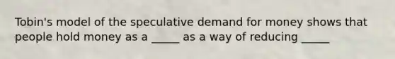 Tobin's model of the speculative demand for money shows that people hold money as a _____ as a way of reducing _____