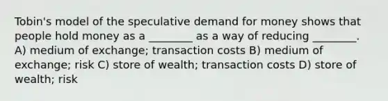 Tobin's model of the speculative demand for money shows that people hold money as a ________ as a way of reducing ________. A) medium of exchange; transaction costs B) medium of exchange; risk C) store of wealth; transaction costs D) store of wealth; risk