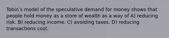 Tobinʹs model of the speculative demand for money shows that people hold money as a store of wealth as a way of A) reducing risk. B) reducing income. C) avoiding taxes. D) reducing transactions cost.