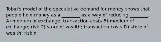 Tobin's model of the speculative demand for money shows that people hold money as a ________ as a way of reducing ________. A) medium of exchange; transaction costs B) medium of exchange; risk C) store of wealth; transaction costs D) store of wealth; risk d