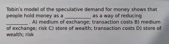 Tobinʹs model of the speculative demand for money shows that people hold money as a ___________ as a way of reducing _________ . A) medium of exchange; transaction costs B) medium of exchange; risk C) store of wealth; transaction costs D) store of wealth; risk