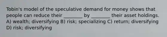 Tobin's model of the speculative demand for money shows that people can reduce their ________ by ________ their asset holdings. A) wealth; diversifying B) risk; specializing C) return; diversifying D) risk; diversifying