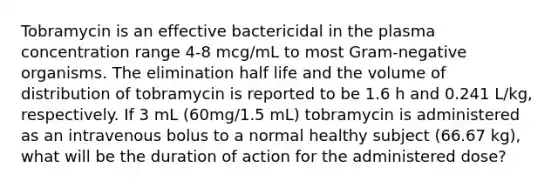 Tobramycin is an effective bactericidal in the plasma concentration range 4-8 mcg/mL to most Gram-negative organisms. The elimination half life and the volume of distribution of tobramycin is reported to be 1.6 h and 0.241 L/kg, respectively. If 3 mL (60mg/1.5 mL) tobramycin is administered as an intravenous bolus to a normal healthy subject (66.67 kg), what will be the duration of action for the administered dose?