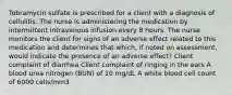 Tobramycin sulfate is prescribed for a client with a diagnosis of cellulitis. The nurse is administering the medication by intermittent intravenous infusion every 8 hours. The nurse monitors the client for signs of an adverse effect related to this medication and determines that which, if noted on assessment, would indicate the presence of an adverse effect? Client complaint of diarrhea Client complaint of ringing in the ears A blood urea nitrogen (BUN) of 10 mg/dL A white blood cell count of 6000 cells/mm3