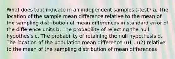 What does tobt indicate in an independent samples t-test? a. The location of the sample mean difference relative to the mean of the sampling distribution of mean differences in standard error of the difference units b. The probability of rejecting the null hypothesis c. The probability of retaining the null hypothesis d. The location of the population mean difference (u1 - u2) relative to the mean of the sampling distribution of mean differences