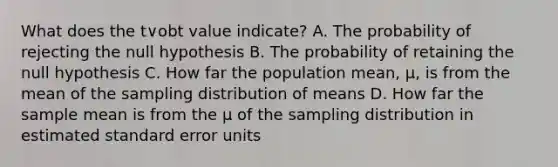 What does the t∨obt value indicate? A. The probability of rejecting the null hypothesis B. The probability of retaining the null hypothesis C. How far the population mean, µ, is from the mean of the sampling distribution of means D. How far the sample mean is from the µ of the sampling distribution in estimated standard error units