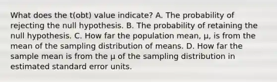 What does the t(obt) value indicate? A. The probability of rejecting the null hypothesis. B. The probability of retaining the null hypothesis. C. How far the population mean, µ, is from the mean of the sampling distribution of means. D. How far the sample mean is from the µ of the sampling distribution in estimated standard error units.