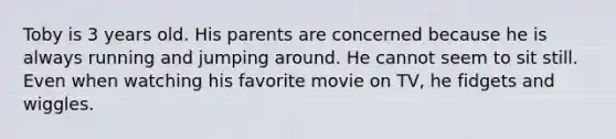 Toby is 3 years old. His parents are concerned because he is always running and jumping around. He cannot seem to sit still. Even when watching his favorite movie on TV, he fidgets and wiggles.