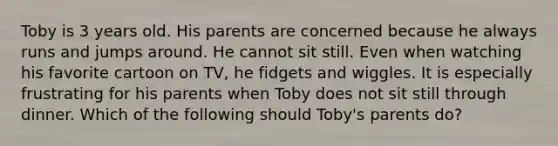 Toby is 3 years old. His parents are concerned because he always runs and jumps around. He cannot sit still. Even when watching his favorite cartoon on TV, he fidgets and wiggles. It is especially frustrating for his parents when Toby does not sit still through dinner. Which of the following should Toby's parents do?