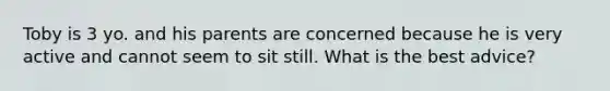 Toby is 3 yo. and his parents are concerned because he is very active and cannot seem to sit still. What is the best advice?