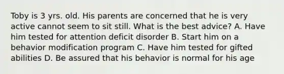 Toby is 3 yrs. old. His parents are concerned that he is very active cannot seem to sit still. What is the best advice? A. Have him tested for attention deficit disorder B. Start him on a behavior modification program C. Have him tested for gifted abilities D. Be assured that his behavior is normal for his age