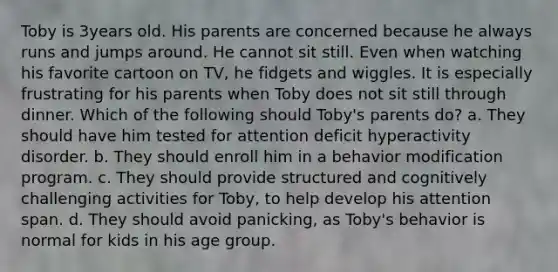 Toby is 3years old. His parents are concerned because he always runs and jumps around. He cannot sit still. Even when watching his favorite cartoon on TV, he fidgets and wiggles. It is especially frustrating for his parents when Toby does not sit still through dinner. Which of the following should Toby's parents do? a. They should have him tested for attention deficit hyperactivity disorder. b. They should enroll him in a behavior modification program. c. They should provide structured and cognitively challenging activities for Toby, to help develop his attention span. d. They should avoid panicking, as Toby's behavior is normal for kids in his age group.