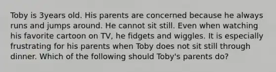 Toby is 3years old. His parents are concerned because he always runs and jumps around. He cannot sit still. Even when watching his favorite cartoon on TV, he fidgets and wiggles. It is especially frustrating for his parents when Toby does not sit still through dinner. Which of the following should Toby's parents do?