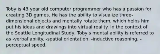 Toby is 43 year old computer programmer who has a passion for creating 3D games. He has the ability to visualize three-dimensional objects and mentally rotate them, which helps him put his ideas and drawings into virtual reality. In the context of the Seattle Longitudinal Study, Toby's mental ability is referred to as -verbal ability. -spatial orientation. -inductive reasoning. -perceptual speed.