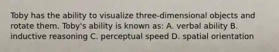 Toby has the ability to visualize three-dimensional objects and rotate them. Toby's ability is known as: A. verbal ability B. inductive reasoning C. perceptual speed D. spatial orientation