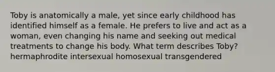 Toby is anatomically a male, yet since early childhood has identified himself as a female. He prefers to live and act as a woman, even changing his name and seeking out medical treatments to change his body. What term describes Toby? hermaphrodite intersexual homosexual transgendered