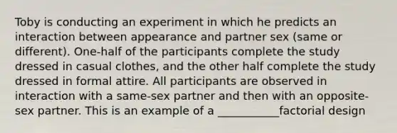 Toby is conducting an experiment in which he predicts an interaction between appearance and partner sex (same or different). One-half of the participants complete the study dressed in casual clothes, and the other half complete the study dressed in formal attire. All participants are observed in interaction with a same-sex partner and then with an opposite-sex partner. This is an example of a ___________factorial design