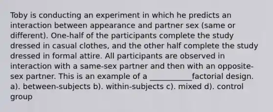 Toby is conducting an experiment in which he predicts an interaction between appearance and partner sex (same or different). One-half of the participants complete the study dressed in casual clothes, and the other half complete the study dressed in formal attire. All participants are observed in interaction with a same-sex partner and then with an opposite-sex partner. This is an example of a ___________factorial design. a). between-subjects b). within-subjects c). mixed d). control group