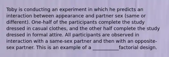 Toby is conducting an experiment in which he predicts an interaction between appearance and partner sex (same or different). One-half of the participants complete the study dressed in casual clothes, and the other half complete the study dressed in formal attire. All participants are observed in interaction with a same-sex partner and then with an opposite-sex partner. This is an example of a ___________factorial design.