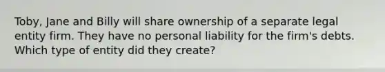 Toby, Jane and Billy will share ownership of a separate legal entity firm. They have no personal liability for the firm's debts. Which type of entity did they create?