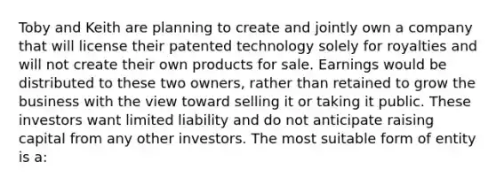 Toby and Keith are planning to create and jointly own a company that will license their patented technology solely for royalties and will not create their own products for sale. Earnings would be distributed to these two owners, rather than retained to grow the business with the view toward selling it or taking it public. These investors want limited liability and do not anticipate raising capital from any other investors. The most suitable form of entity is a: