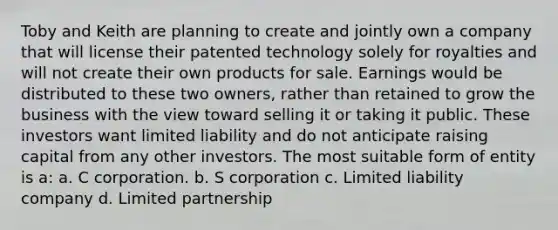 Toby and Keith are planning to create and jointly own a company that will license their patented technology solely for royalties and will not create their own products for sale. Earnings would be distributed to these two owners, rather than retained to grow the business with the view toward selling it or taking it public. These investors want limited liability and do not anticipate raising capital from any other investors. The most suitable form of entity is a: a. C corporation. b. S corporation c. Limited liability company d. Limited partnership