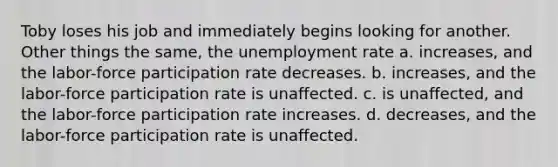 Toby loses his job and immediately begins looking for another. Other things the same, the unemployment rate a. increases, and the labor-force participation rate decreases. b. increases, and the labor-force participation rate is unaffected. c. is unaffected, and the labor-force participation rate increases. d. decreases, and the labor-force participation rate is unaffected.