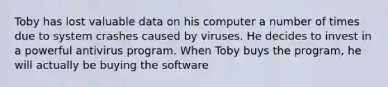 Toby has lost valuable data on his computer a number of times due to system crashes caused by viruses. He decides to invest in a powerful antivirus program. When Toby buys the program, he will actually be buying the software