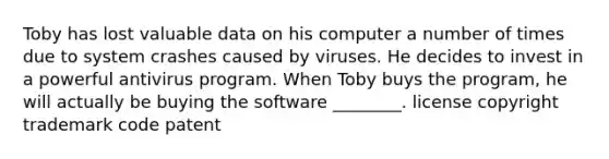 Toby has lost valuable data on his computer a number of times due to system crashes caused by viruses. He decides to invest in a powerful antivirus program. When Toby buys the program, he will actually be buying the software ________. license copyright trademark code patent