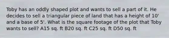 Toby has an oddly shaped plot and wants to sell a part of it. He decides to sell a triangular piece of land that has a height of 10' and a base of 5'. What is the square footage of the plot that Toby wants to sell? A15 sq. ft B20 sq. ft C25 sq. ft D50 sq. ft