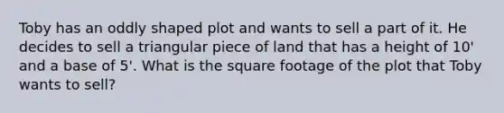 Toby has an oddly shaped plot and wants to sell a part of it. He decides to sell a triangular piece of land that has a height of 10' and a base of 5'. What is the square footage of the plot that Toby wants to sell?