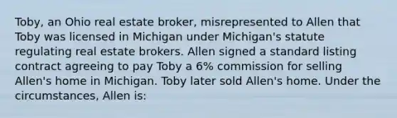 Toby, an Ohio real estate broker, misrepresented to Allen that Toby was licensed in Michigan under Michigan's statute regulating real estate brokers. Allen signed a standard listing contract agreeing to pay Toby a 6% commission for selling Allen's home in Michigan. Toby later sold Allen's home. Under the circumstances, Allen is: