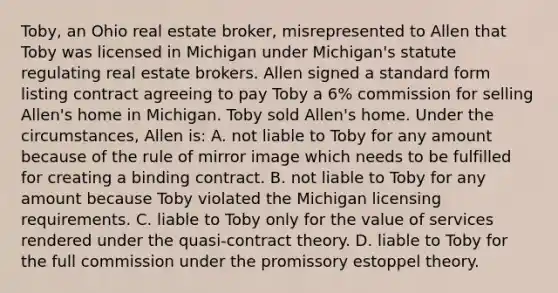 Toby, an Ohio real estate broker, misrepresented to Allen that Toby was licensed in Michigan under Michigan's statute regulating real estate brokers. Allen signed a standard form listing contract agreeing to pay Toby a 6% commission for selling Allen's home in Michigan. Toby sold Allen's home. Under the circumstances, Allen is: A. not liable to Toby for any amount because of the rule of mirror image which needs to be fulfilled for creating a binding contract. B. not liable to Toby for any amount because Toby violated the Michigan licensing requirements. C. liable to Toby only for the value of services rendered under the quasi-contract theory. D. liable to Toby for the full commission under the promissory estoppel theory.