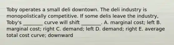 Toby operates a small deli downtown. The deli industry is monopolistically competitive. If some delis leave the industry, Toby's ________ curve will shift ________. A. marginal cost; left B. marginal cost; right C. demand; left D. demand; right E. average total cost curve; downward