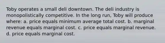 Toby operates a small deli downtown. The deli industry is monopolistically competitive. In the long run, Toby will produce where: a. price equals minimum average total cost. b. marginal revenue equals marginal cost. c. price equals marginal revenue. d. price equals marginal cost.