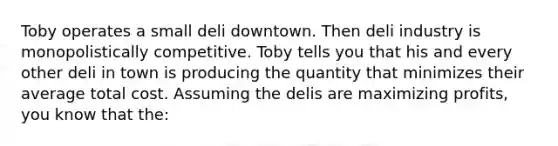 Toby operates a small deli downtown. Then deli industry is monopolistically competitive. Toby tells you that his and every other deli in town is producing the quantity that minimizes their average total cost. Assuming the delis are maximizing profits, you know that the: